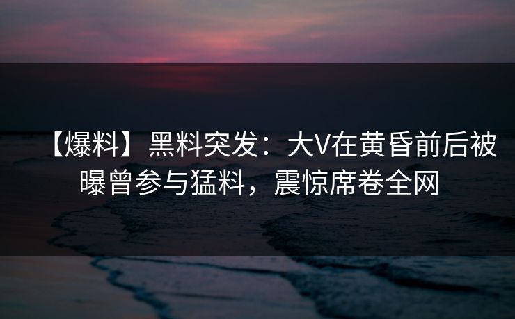 【爆料】黑料突发：大V在黄昏前后被曝曾参与猛料，震惊席卷全网