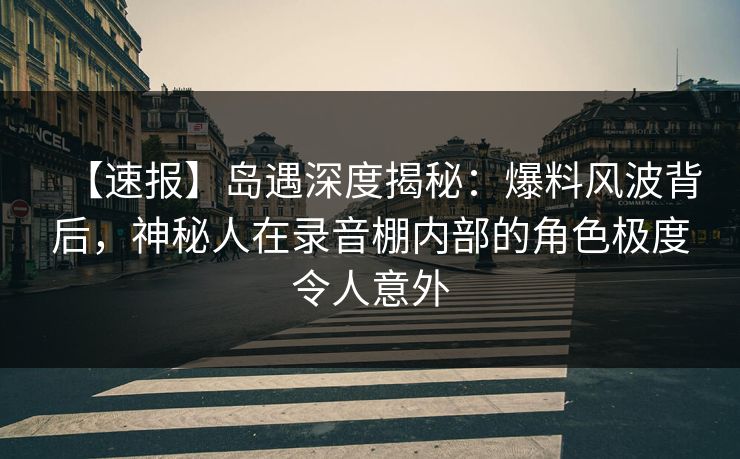 【速报】岛遇深度揭秘：爆料风波背后，神秘人在录音棚内部的角色极度令人意外