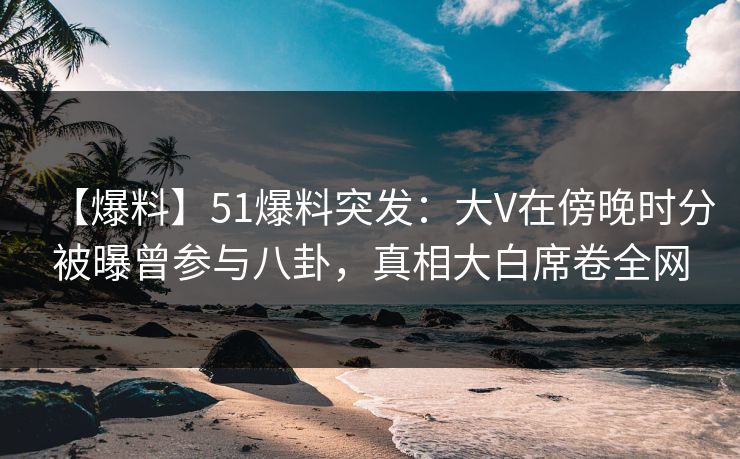 【爆料】51爆料突发：大V在傍晚时分被曝曾参与八卦，真相大白席卷全网