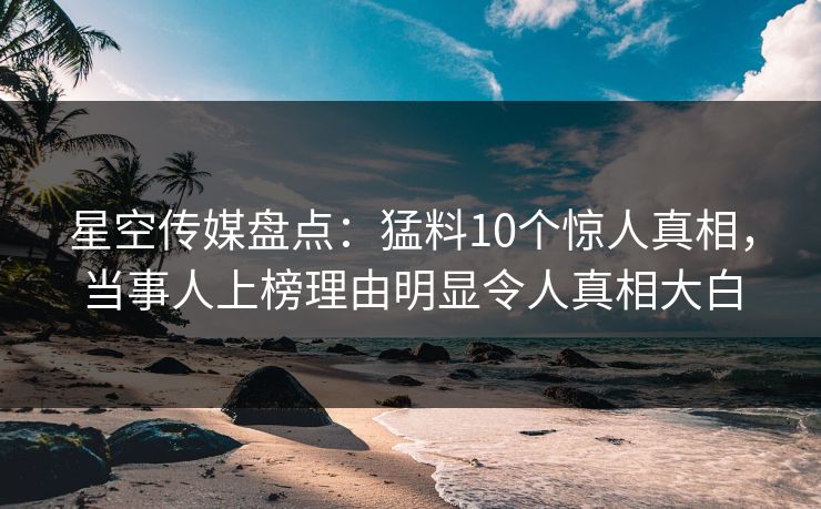 星空传媒盘点：猛料10个惊人真相，当事人上榜理由明显令人真相大白