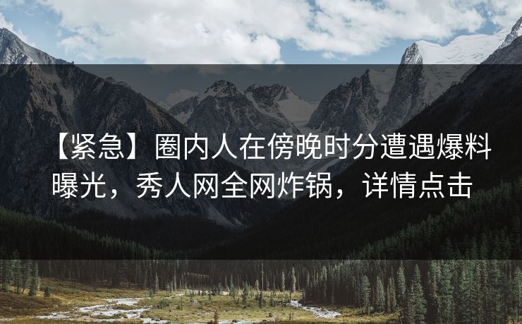 【紧急】圈内人在傍晚时分遭遇爆料 曝光，秀人网全网炸锅，详情点击