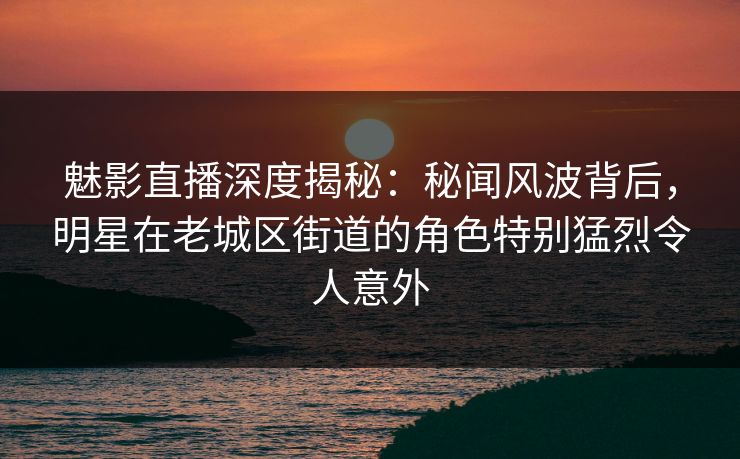 魅影直播深度揭秘：秘闻风波背后，明星在老城区街道的角色特别猛烈令人意外