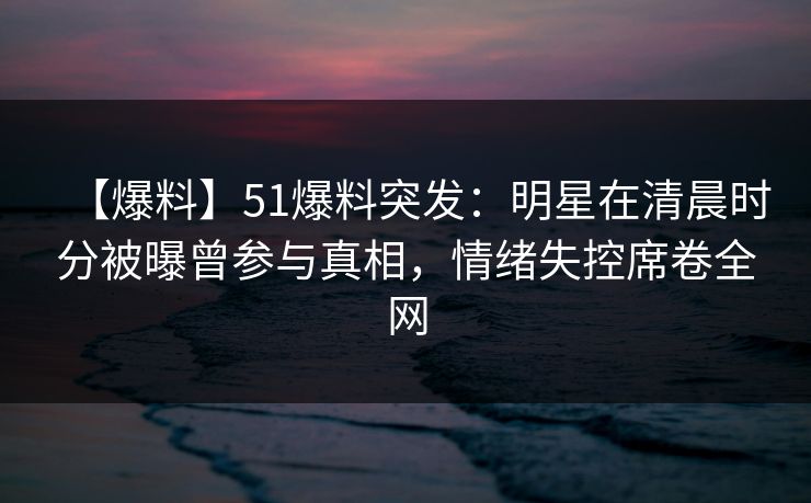 【爆料】51爆料突发：明星在清晨时分被曝曾参与真相，情绪失控席卷全网