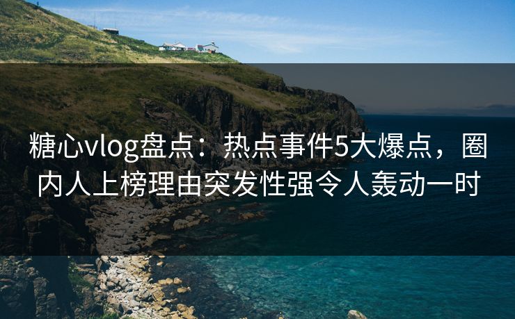 糖心vlog盘点：热点事件5大爆点，圈内人上榜理由突发性强令人轰动一时