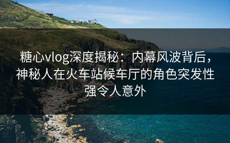 糖心vlog深度揭秘：内幕风波背后，神秘人在火车站候车厅的角色突发性强令人意外