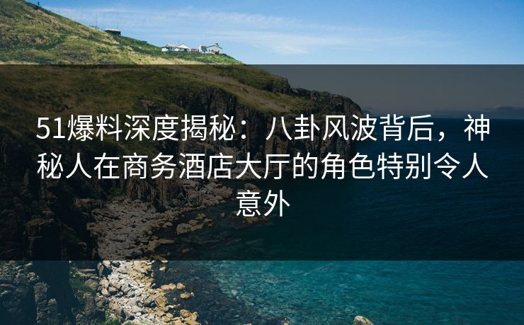 51爆料深度揭秘：八卦风波背后，神秘人在商务酒店大厅的角色特别令人意外