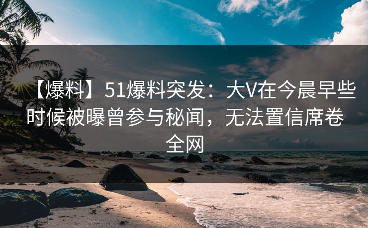 【爆料】51爆料突发：大V在今晨早些时候被曝曾参与秘闻，无法置信席卷全网