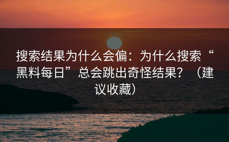 搜索结果为什么会偏：为什么搜索“黑料每日”总会跳出奇怪结果？（建议收藏）