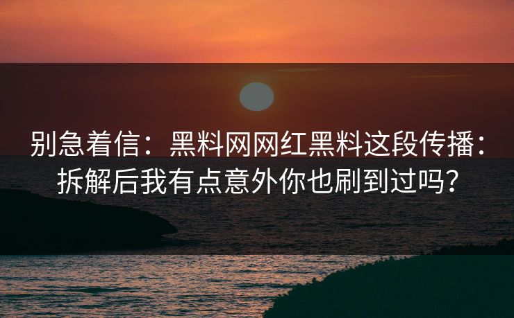 别急着信：黑料网网红黑料这段传播：拆解后我有点意外你也刷到过吗？