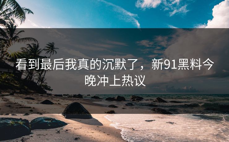 看到最后我真的沉默了，新91黑料今晚冲上热议