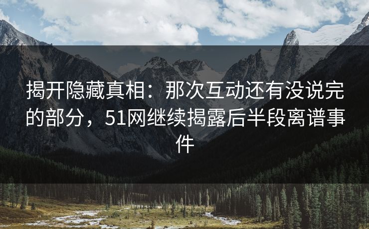 揭开隐藏真相：那次互动还有没说完的部分，51网继续揭露后半段离谱事件
