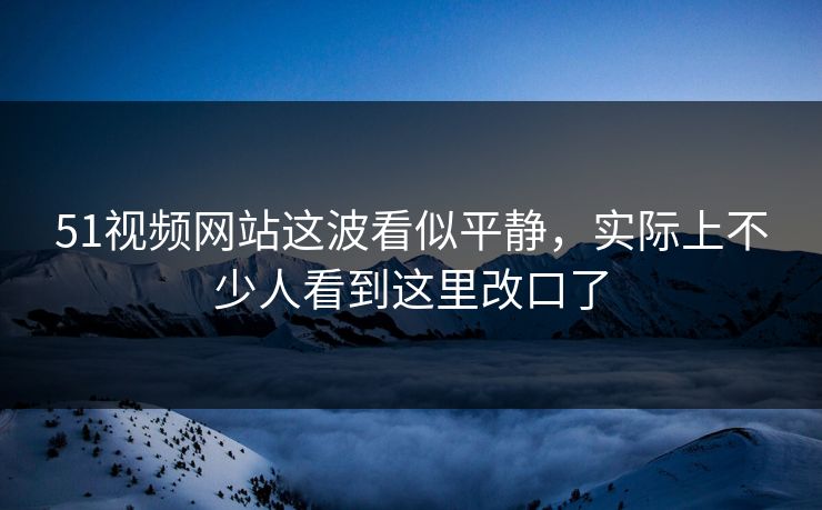 51视频网站这波看似平静，实际上不少人看到这里改口了